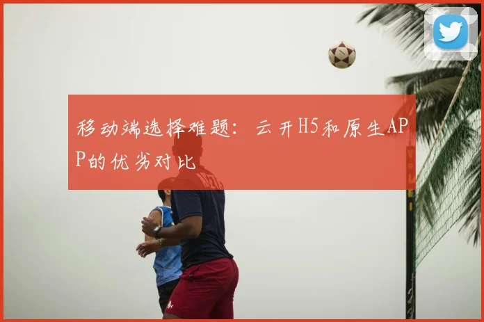 移动端选择难题：云开H5和原生APP的优劣对比