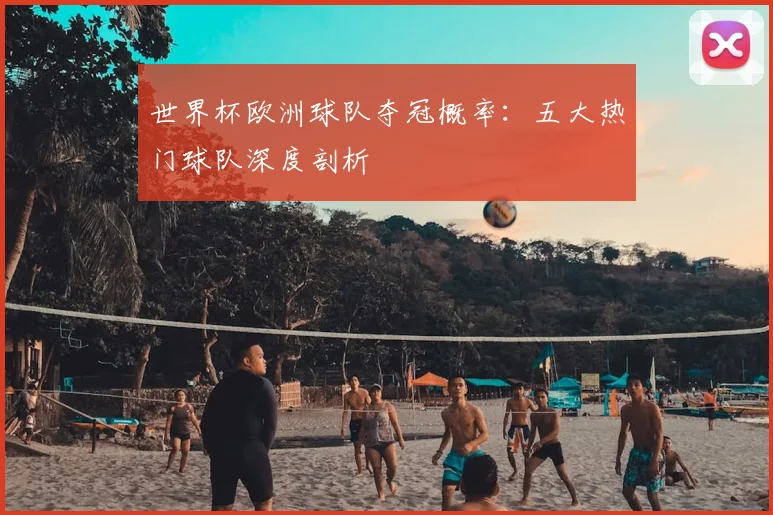 世界杯欧洲球队夺冠概率：五大热门球队深度剖析