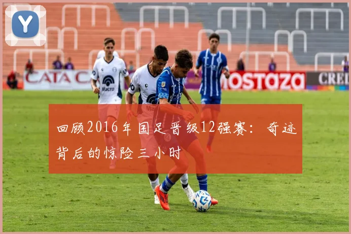 回顾2016年国足晋级12强赛：奇迹背后的惊险三小时
